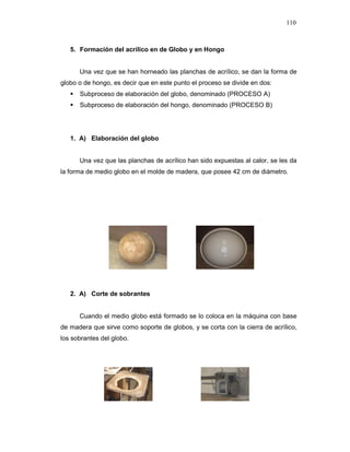 110
5. Formación del acrílico en de Globo y en Hongo
Una vez que se han horneado las planchas de acrílico, se dan la forma de
globo o de hongo, es decir que en este punto el proceso se divide en dos:
Subproceso de elaboración del globo, denominado (PROCESO A)
Subproceso de elaboración del hongo, denominado (PROCESO B)
1. A) Elaboración del globo
Una vez que las planchas de acrílico han sido expuestas al calor, se les da
la forma de medio globo en el molde de madera, que posee 42 cm de diámetro.
2. A) Corte de sobrantes
Cuando el medio globo está formado se lo coloca en la máquina con base
de madera que sirve como soporte de globos, y se corta con la cierra de acrílico,
los sobrantes del globo.
 