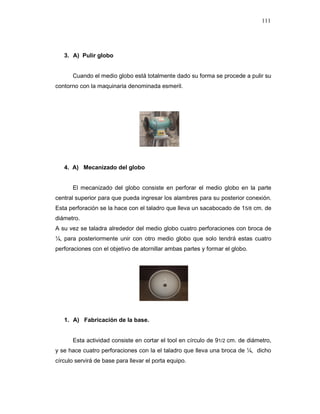 111
3. A) Pulir globo
Cuando el medio globo está totalmente dado su forma se procede a pulir su
contorno con la maquinaria denominada esmeril.
4. A) Mecanizado del globo
El mecanizado del globo consiste en perforar el medio globo en la parte
central superior para que pueda ingresar los alambres para su posterior conexión.
Esta perforación se la hace con el taladro que lleva un sacabocado de 15/8 cm. de
diámetro.
A su vez se taladra alrededor del medio globo cuatro perforaciones con broca de
¼, para posteriormente unir con otro medio globo que solo tendrá estas cuatro
perforaciones con el objetivo de atornillar ambas partes y formar el globo.
1. A) Fabricación de la base.
Esta actividad consiste en cortar el tool en círculo de 91/2 cm. de diámetro,
y se hace cuatro perforaciones con la el taladro que lleva una broca de ¼, dicho
círculo servirá de base para llevar el porta equipo.
 