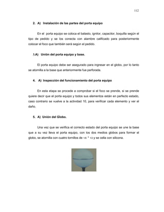 112
2. A) Instalación de las partes del porta equipo
En el porta equipo se coloca el balasto, ignitor, capacitor, boquilla según el
tipo de pedido y se los conecta con alambre calificado para posteriormente
colocar el foco que también será según el pedido.
3.A) Unión del porta equipo y base.
El porta equipo debe ser asegurado para ingresar en el globo, por lo tanto
se atornilla a la base que anteriormente fue perforada.
4. A) Inspección del funcionamiento del porta equipo
En esta etapa se procede a comprobar si el foco se prende, si se prende
quiere decir que el porta equipo y todos sus elementos están en perfecto estado,
caso contrario se vuelve a la actividad 10, para verificar cada elemento y ver el
daño.
5. A) Unión del Globo.
Una vez que se verifica el correcto estado del porta equipo se une la base
que a su vez lleva el porta equipo, con los dos medios globos para formar el
globo, se atornilla con cuatro tornillos de 1/8 * 1/2 y se cella con silicona.
 