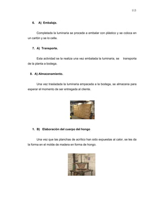 113
6. A) Embalaje.
Completada la luminaria se procede a embalar con plástico y se coloca en
un cartón y se lo cella.
7. A) Transporte.
Esta actividad se la realiza una vez embalada la luminaria, se transporta
de la planta a bodega.
8. A) Almacenamiento.
Una vez trasladada la luminaria empacada a la bodega, se almacena para
esperar el momento de ser entregada al cliente.
1. B) Elaboración del cuerpo del hongo
Una vez que las planchas de acrílico han sido expuestas al calor, se les da
la forma en el molde de madera en forma de hongo.
 