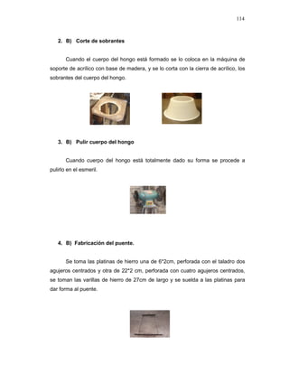 114
2. B) Corte de sobrantes
Cuando el cuerpo del hongo está formado se lo coloca en la máquina de
soporte de acrílico con base de madera, y se lo corta con la cierra de acrílico, los
sobrantes del cuerpo del hongo.
3. B) Pulir cuerpo del hongo
Cuando cuerpo del hongo está totalmente dado su forma se procede a
pulirlo en el esmeril.
4. B) Fabricación del puente.
Se toma las platinas de hierro una de 6*2cm, perforada con el taladro dos
agujeros centrados y otra de 22*2 cm, perforada con cuatro agujeros centrados,
se toman las varillas de hierro de 27cm de largo y se suelda a las platinas para
dar forma al puente.
 