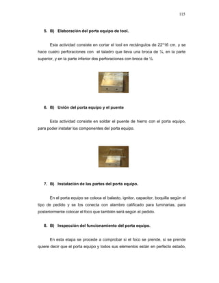 115
5. B) Elaboración del porta equipo de tool.
Esta actividad consiste en cortar el tool en rectángulos de 22*16 cm. y se
hace cuatro perforaciones con el taladro que lleva una broca de ¼, en la parte
superior, y en la parte inferior dos perforaciones con broca de ½.
6. B) Unión del porta equipo y el puente
Esta actividad consiste en soldar el puente de hierro con el porta equipo,
para poder instalar los componentes del porta equipo.
7. B) Instalación de las partes del porta equipo.
En el porta equipo se coloca el balasto, ignitor, capacitor, boquilla según el
tipo de pedido y se los conecta con alambre calificado para luminarias, para
posteriormente colocar el foco que también será según el pedido.
8. B) Inspección del funcionamiento del porta equipo.
En esta etapa se procede a comprobar si el foco se prende, si se prende
quiere decir que el porta equipo y todos sus elementos están en perfecto estado,
 