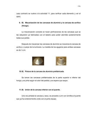 116
caso contrario se vuelve a la actividad 11, para verificar cada elemento y ver el
daño.
9. B) Mecanización de las carcasas de aluminio y la carcasa de acrílico
(Hongo).
La mecanización consiste en hacer perforaciones de las carcasas que se
las adquieren ya fabricadas con el taladro para poder atornillar posteriormente
todas sus partes.
Después de mecanizar las carcasas de aluminio se mecaniza la carcasa de
acrílico o cuerpo de la luminaria. La medida de los agujeros para ambas carcasas
es de ¼ cm.
10.B) Pintura de la carcasa de aluminio prefabricada.
Se toman las carcasas prefabricadas de la parte superior e inferior del
hongo y se pinta según el color del pedido y se espera que seque.
11.B) Unión de la carcasa inferior con el puente.
Una vez pintada la carcasa y seca, se procede a unir con tornillos el puente
que ya fue anteriormente unido con el porta equipo.
 