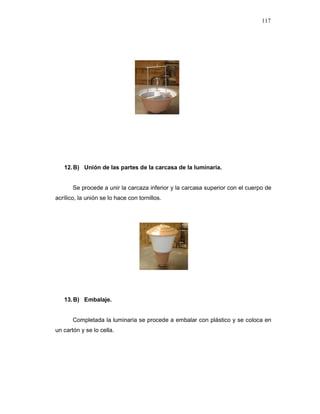 117
12.B) Unión de las partes de la carcasa de la luminaria.
Se procede a unir la carcaza inferior y la carcasa superior con el cuerpo de
acrílico, la unión se lo hace con tornillos.
13.B) Embalaje.
Completada la luminaria se procede a embalar con plástico y se coloca en
un cartón y se lo cella.
 