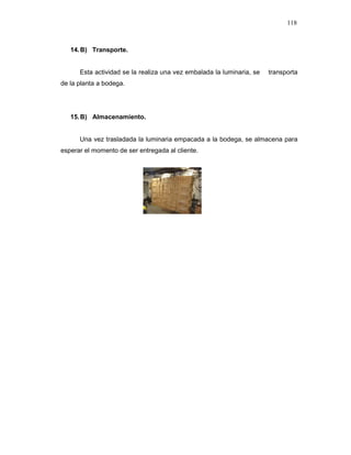 118
14.B) Transporte.
Esta actividad se la realiza una vez embalada la luminaria, se transporta
de la planta a bodega.
15.B) Almacenamiento.
Una vez trasladada la luminaria empacada a la bodega, se almacena para
esperar el momento de ser entregada al cliente.
 