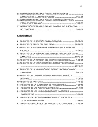 12
3.5 INSTRUCCIÓN DE TRABAJO PARA LA FABRICACIÓN DE .......................
LUMINARIAS DE ALUMBRADO PÚBLICO ................................... IT-AL-05
3.6 INSTRUCCIÓN DE TRABAJO PARA EL ALMACENAMIENTO DEL .............
PRODUCTO TERMINADO........................................................IT-AP-06
3.7 INSTRUCCIÓN DE TRABAJO PARA EL CONTROL DEL PRODUCTO .........
NO CONFORME .................................................................... IT-NC-07
4. REGISTROS
4.1 REGISTRO DE LA REVICIÓN POR LA DIRECCIÓN ....................RE-RD-01
4.2 REGISTRO DE PERFIL DEL EMPLEADO .................................. RE-PE-02
4.3 REGISTRO DE MATERIA PRIMA Y MATERIALES QUE INGRESAN ............
A BODEGA ........................................................................... IT-MP-03
4.4 REGISTRO DE LA RESPONSABILIDAD DE LA PRODUCCIÓN DIARIA........
LUMINARIAS ........................................................................IT-PD -04
4.5 REGISTRO DE LA REVISIÓN DEL DISEÑOY DESARROLLO ........ IT-DD-05
4.6 REGISTRO DE LA VERIFICACIÓN DEL DISEÑO Y DESARROLLO .............
...........................................................................................IT-VR -06
4.7 REGISTRO DE LA VALIDACIÓN DEL DISEÑO Y DESARROLLO DE............
LUMINARIAS ........................................................................ IT-VL -07
4.8 REGISTRO DEL CONTROL DE LOS CAMBIOS DEL DISEÑO Y .................
DESARROLLO ...................................................................... IT-CC-08
4.9 REGISTRO DE FACTURAS.......................................................IT-RF-09
4.10 REGISTRO DE LA EVALUACIÓN DE PROVEEDORES ................IT-EP-10
4.11 REGISTRO DE LAS AUDITORIAS INTERNAS ............................ IT -AI-11
4.12 REGISTRO DE LAS NO CONFORMIDADES Y ACCIONES ......................
CORRECTIVAS ....................................................................IT-AC-12
4.13 REGISTRO DE LAS NO CONFORMIDADES POTENCIALES Y .................
ACCIONES PREVENTIVAS ...................................................IT-AP-13
4.14 REGISTRO DELCONTROL DEL PRODUCTO NO CONFORME ... IT-NC-14
 