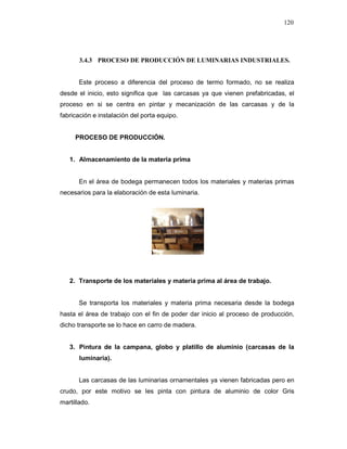 120
3.4.3 PROCESO DE PRODUCCIÓN DE LUMINARIAS INDUSTRIALES.
Este proceso a diferencia del proceso de termo formado, no se realiza
desde el inicio, esto significa que las carcasas ya que vienen prefabricadas, el
proceso en si se centra en pintar y mecanización de las carcasas y de la
fabricación e instalación del porta equipo.
PROCESO DE PRODUCCIÓN.
1. Almacenamiento de la materia prima
En el área de bodega permanecen todos los materiales y materias primas
necesarios para la elaboración de esta luminaria.
2. Transporte de los materiales y materia prima al área de trabajo.
Se transporta los materiales y materia prima necesaria desde la bodega
hasta el área de trabajo con el fin de poder dar inicio al proceso de producción,
dicho transporte se lo hace en carro de madera.
3. Pintura de la campana, globo y platillo de aluminio (carcasas de la
luminaria).
Las carcasas de las luminarias ornamentales ya vienen fabricadas pero en
crudo, por este motivo se les pinta con pintura de aluminio de color Gris
martillado.
 