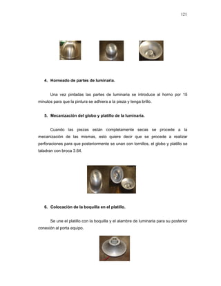 121
4. Horneado de partes de luminaria.
Una vez pintadas las partes de luminaria se introduce al horno por 15
minutos para que la pintura se adhiera a la pieza y tenga brillo.
5. Mecanización del globo y platillo de la luminaria.
Cuando las piezas están completamente secas se procede a la
mecanización de las mismas, esto quiere decir que se procede a realizar
perforaciones para que posteriormente se unan con tornillos, el globo y platillo se
taladran con broca 3.64.
6. Colocación de la boquilla en el platillo.
Se une el platillo con la boquilla y el alambre de luminaria para su posterior
conexión al porta equipo.
 