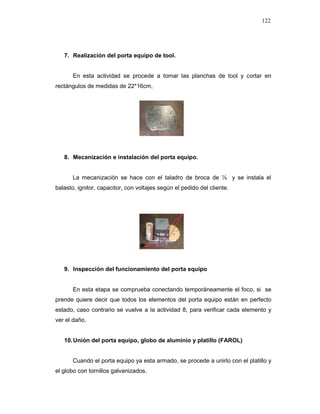 122
7. Realización del porta equipo de tool.
En esta actividad se procede a tomar las planchas de tool y cortar en
rectángulos de medidas de 22*16cm,
8. Mecanización e instalación del porta equipo.
La mecanización se hace con el taladro de broca de ¼ y se instala el
balasto, ignitor, capacitor, con voltajes según el pedido del cliente.
9. Inspección del funcionamiento del porta equipo
En esta etapa se comprueba conectando temporáneamente el foco, si se
prende quiere decir que todos los elementos del porta equipo están en perfecto
estado, caso contrario se vuelve a la actividad 8, para verificar cada elemento y
ver el daño.
10.Unión del porta equipo, globo de aluminio y platillo (FAROL)
Cuando el porta equipo ya esta armado, se procede a unirlo con el platillo y
el globo con tornillos galvanizados.
 
