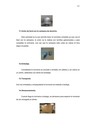 123
11.Unión de farol con la campana de aluminio.
Esta actividad es la que permite tener la luminaria completa ya que une el
farol con la campana, la unión se lo realiza con tornillos galvanizados y para
completar la luminaria, una vez que la campana este unida se coloca el foco
según el pedido.
12.Embalaje.
Completada la luminaria se procede a embalar con plástico y se coloca en
un cartón, sellándolo con sienta de embalaje.
13.Transporte.
Una vez embalada y empaquetada la luminaria se traslada a bodega.
14.Almacenamiento.
Cuando llega la luminaria a bodega, se almacena para esperar el momento
de ser entregada al cliente.
 