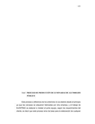 125
3.4.4 PROCESO DE PRODUCCIÓN DE LUMINARIAS DE ALUMBRADO
PÚBLICO
Este proceso a diferencia de los anteriores no se elabora desde el principio
ya que las carcasas se adquieren fabricadas por otra empresa, y el trabajo de
ELENTRAC es elaborar e instalar el porta equipo, según los requerimientos del
cliente, es decir que este proceso sirve de base para la elaboración de cualquier
 