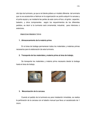 126
otro tipo de luminaria, ya que si el cliente pidiera un modelo diferente de luminaria
que no se acostumbra a fabricar en la organización se podría adquirir la carcasa y
el porta equipo y se instalaría las partes de este como el foco, el ignitor, capacitor,
balastro, y otros componentes según los requerimientos de los diferentes
pedidos, es decir si la luminaria será ornamental, industrial, para interiores o
exteriores.
PROCESO PRODUCTIVO
1. Almacenamiento de la materia prima
En el área de bodega permanecen todos los materiales y materias primas
necesarios para la elaboración de esta luminaria.
2. Transporte de los materiales y materia prima al área de trabajo.
Se transporta los materiales y materia prima necesaria desde la bodega
hasta el área de trabajo.
3. Mecanización de la carcasa.
Cuando el pedido de la luminaria es para instalación inmediata, se realiza
la perforación de la carcasa con el taladro manual que lleva un sacabocado de 1
5/8cm.
 