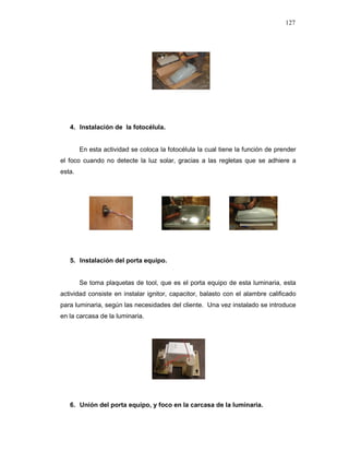127
4. Instalación de la fotocélula.
En esta actividad se coloca la fotocélula la cual tiene la función de prender
el foco cuando no detecte la luz solar, gracias a las regletas que se adhiere a
esta.
5. Instalación del porta equipo.
Se toma plaquetas de tool, que es el porta equipo de esta luminaria, esta
actividad consiste en instalar ignitor, capacitor, balasto con el alambre calificado
para luminaria, según las necesidades del cliente. Una vez instalado se introduce
en la carcasa de la luminaria.
6. Unión del porta equipo, y foco en la carcasa de la luminaria.
 