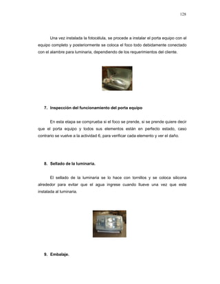 128
Una vez instalada la fotocélula, se procede a instalar el porta equipo con el
equipo completo y posteriormente se coloca el foco todo debidamente conectado
con el alambre para luminaria, dependiendo de los requerimientos del cliente.
7. Inspección del funcionamiento del porta equipo
En esta etapa se comprueba si el foco se prende, si se prende quiere decir
que el porta equipo y todos sus elementos están en perfecto estado, caso
contrario se vuelve a la actividad 6, para verificar cada elemento y ver el daño.
8. Sellado de la luminaria.
El sellado de la luminaria se lo hace con tornillos y se coloca silicona
alrededor para evitar que el agua ingrese cuando llueve una vez que este
instalada al luminaria.
9. Embalaje.
 