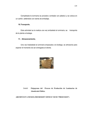 129
Completada la luminaria se procede a embalar con plástico y se coloca en
un cartón, sellándolo con sienta de embalaje.
10.Transporte.
Esta actividad se la realiza una vez embalada la luminaria, se transporta
de la planta a bodega.
11. Almacenamiento.
Una vez trasladada la luminaria empacada a la bodega, se almacena para
esperar el momento de ser entregada al cliente.
3.4.4.1 Flujograma del Proceso de Producción de Luminarias de
Alumbrado Público
ARCHIVO EN ANEXOS (MICROSOFT OFFICE VICIO “PROCESOS”)
 
