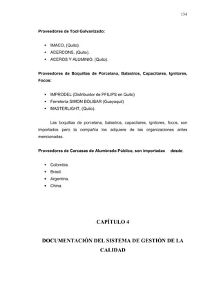 134
Proveedores de Tool Galvanizado:
IMACO, (Quito).
ACERCONS, (Quito).
ACEROS Y ALUMINIO, (Quito).
Proveedores de Boquillas de Porcelana, Balastros, Capacitares, Ignitores,
Focos:
IMPRODEL (Distribuidor de PFILIPS en Quito)
Ferretería SIMON BOLIBAR (Guayaquil)
MASTERLIGHT, (Quito).
Las boquillas de porcelana, balastros, capacitares, ignitores, focos, son
importados pero la compañía los adquiere de las organizaciones antes
mencionadas.
Proveedores de Carcasas de Alumbrado Público, son importadas desde:
Colombia.
Brasil.
Argentina.
China.
CAPÍTULO 4
DOCUMENTACIÓN DEL SISTEMA DE GESTIÓN DE LA
CALIDAD
 