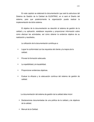 135
En este capitulo se elaborará la documentación que será la estructura del
Sistema de Gestión de la Calidad de ELENTRAC, en si será el Diseño del
sistema, para que posteriormente la organización pueda realizar la
implementación de dicho sistema.
El objetivo de la documentación es describir el sistema de gestión de la
calidad y su aplicación, establecer requisitos y proporcionar información sobre
como efectuar las actividades, así como obtener la evidencia objetiva de su
realización y resultados,.
La utilización de la documentación contribuye a:
Lograr la conformidad con los requisitos del cliente y la mejora de la
calidad.
Proveer la formación adecuada.
La repetibilidad y la trazabilidad.
Proporcionar evidencias objetivas.
Evaluar la eficacia y la adecuación continua del sistema de gestión de
calidad.
La documentación del sistema de gestión de la calidad debe incluir:
Declaraciones documentadas de una política de la calidad y de objetivos
de la calidad.
Manual de la Calidad.
 