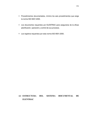 136
Procedimientos documentados, mínimo los seis procedimientos que exige
la norma ISO 9001:2000.
Los documentos requeridos por ELENTRAC para asegurarse de la eficaz
planificación, operación y control de sus procesos.
Los registros requeridos por esta norma ISO 9001:2000.
4.1 ESTRUCTURA DEL SISTEMA DOCUMENTAL DE
ELENTRAC
 