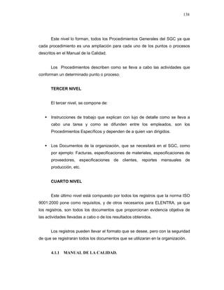 138
Este nivel lo forman, todos los Procedimientos Generales del SGC ya que
cada procedimiento es una ampliación para cada uno de los puntos o procesos
descritos en el Manual de la Calidad.
Los Procedimientos describen como se lleva a cabo las actividades que
conforman un determinado punto o proceso.
TERCER NIVEL
El tercer nivel, se compone de:
Instrucciones de trabajo que explican con lujo de detalle como se lleva a
cabo una tarea y como se difunden entre los empleados, son los
Procedimientos Específicos y dependen de a quien van dirigidos.
Los Documentos de la organización, que se necesitará en el SGC, como
por ejemplo: Facturas, especificaciones de materiales, especificaciones de
proveedores, especificaciones de clientes, reportes mensuales de
producción, etc.
CUARTO NIVEL
Este último nivel está compuesto por todos los registros que la norma ISO
9001:2000 pone como requisitos, y de otros necesarios para ELENTRA, ya que
los registros, son todos los documentos que proporcionan evidencia objetiva de
las actividades llevadas a cabo o de los resultados obtenidos.
Los registros pueden llevar el formato que se desee, pero con la seguridad
de que se registraran todos los documentos que se utilizaran en la organización.
4.1.1 MANUAL DE LA CALIDAD.
 