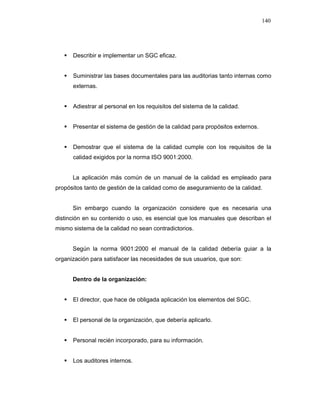 140
Describir e implementar un SGC eficaz.
Suministrar las bases documentales para las auditorias tanto internas como
externas.
Adiestrar al personal en los requisitos del sistema de la calidad.
Presentar el sistema de gestión de la calidad para propósitos externos.
Demostrar que el sistema de la calidad cumple con los requisitos de la
calidad exigidos por la norma ISO 9001:2000.
La aplicación más común de un manual de la calidad es empleado para
propósitos tanto de gestión de la calidad como de aseguramiento de la calidad.
Sin embargo cuando la organización considere que es necesaria una
distinción en su contenido o uso, es esencial que los manuales que describan el
mismo sistema de la calidad no sean contradictorios.
Según la norma 9001:2000 el manual de la calidad debería guiar a la
organización para satisfacer las necesidades de sus usuarios, que son:
Dentro de la organización:
El director, que hace de obligada aplicación los elementos del SGC.
El personal de la organización, que debería aplicarlo.
Personal recién incorporado, para su información.
Los auditores internos.
 