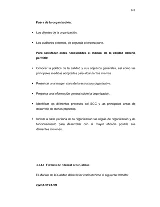 141
Fuera de la organización:
Los clientes de la organización.
Los auditores externos, de segunda o tercera parte.
Para satisfacer estas necesidades el manual de la calidad debería
permitir:
Conocer la política de la calidad y sus objetivos generales, así como las
principales medidas adoptadas para alcanzar los mismos.
Presentar una imagen clara de la estructura organizativa.
Presenta una información general sobre la organización.
Identificar los diferentes procesos del SGC y las principales áreas de
desarrollo de dichos procesos.
Indicar a cada persona de la organización las reglas de organización y de
funcionamiento para desarrollar con la mayor eficacia posible sus
diferentes misiones.
4.1.1.1 Formato del Manual de la Calidad
El Manual de la Calidad debe llevar como mínimo el siguiente formato:
ENCABEZADO
 