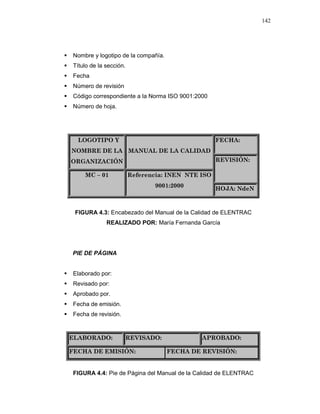 142
Nombre y logotipo de la compañía.
Título de la sección.
Fecha
Número de revisión
Código correspondiente a la Norma ISO 9001:2000
Número de hoja.
FECHA:LOGOTIPO Y
NOMBRE DE LA
ORGANIZACIÓN
MANUAL DE LA CALIDAD
REVISIÓN:
MC – 01 Referencia: INEN NTE ISO
9001:2000
HOJA: NdeN
FIGURA 4.3: Encabezado del Manual de la Calidad de ELENTRAC
REALIZADO POR: María Fernanda García
PIE DE PÁGINA
Elaborado por:
Revisado por:
Aprobado por.
Fecha de emisión.
Fecha de revisión.
ELABORADO: REVISADO: APROBADO:
FECHA DE EMISIÓN: FECHA DE REVISIÓN:
FIGURA 4.4: Pie de Página del Manual de la Calidad de ELENTRAC
 