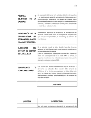 144
POLÍTICA Y
OBJETIVOS DE LA
CALIDAD:
En esta sección del manual de la calidad se debe formular la política
y los objetivos de la calidad de la organización. Aquí se presenta el
compromiso de la organización con respecto a la calidad. Dicha
sección también debe incluir como se logra que todos los empleados
conozcan y entiendan la política de la calidad y como es implantada
y mantenida en todos los niveles.
DESCRIPCIÓN DE LA
ORGANIZACIÓN, LAS
RESPONSABILIDADES
Y LAS AUTORIDADES:
Suministra una descripción de la estructura de la organización de
alto nivel. También puede incluir un organigrama de la organización
que indique la responsabilidad, la autoridad y la estructura de
interrelaciones.
ELEMENTOS DEL
SISTEMA DE GESTIÓN
DE LA CALIDAD
En el resto del manual se deben describir todos los elementos
aplicables del SGC. Esto se puede hacer incluyendo procedimientos
documentados de dicho sistema.
Como los sistemas de la calidad y los manuales de la calidad son
únicos para cada organización no se puede definir un formato, un
esquema, un contenido, ni un método de presentación únicos para la
descripción de los elementos del SGC.
DEFINICIONES SI
FUERA NECESARIO
Esta sección debe ubicarse inmediatamente después del alcance y
del campo de aplicación. Dicha sección debe contener las
definiciones de los términos y conceptos que se utilicen únicamente
dentro del manual de la calidad. Las definiciones deben suministrar
una comprensión completa, uniforme e inequívoca del contenido del
manual de la calidad.
CONTINÚA
NUMERAL DESCRIPCIÓN
Una guía puede suministrar una descripción de la organización del
 