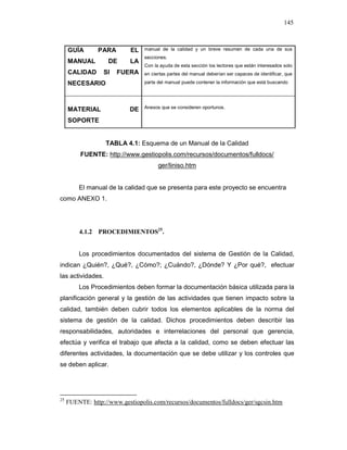 145
GUÍA PARA EL
MANUAL DE LA
CALIDAD SI FUERA
NECESARIO
manual de la calidad y un breve resumen de cada una de sus
secciones.
Con la ayuda de esta sección los lectores que están interesados solo
en ciertas partes del manual deberían ser capaces de identificar, que
parte del manual puede contener la información que está buscando
MATERIAL DE
SOPORTE
Anexos que se consideren oportunos.
TABLA 4.1: Esquema de un Manual de la Calidad
FUENTE: http://www.gestiopolis.com/recursos/documentos/fulldocs/
ger/liniso.htm
El manual de la calidad que se presenta para este proyecto se encuentra
como ANEXO 1.
4.1.2 PROCEDIMIENTOS25
.
Los procedimientos documentados del sistema de Gestión de la Calidad,
indican ¿Quién?, ¿Qué?, ¿Cómo?; ¿Cuándo?, ¿Dónde? Y ¿Por qué?, efectuar
las actividades.
Los Procedimientos deben formar la documentación básica utilizada para la
planificación general y la gestión de las actividades que tienen impacto sobre la
calidad, también deben cubrir todos los elementos aplicables de la norma del
sistema de gestión de la calidad. Dichos procedimientos deben describir las
responsabilidades, autoridades e interrelaciones del personal que gerencia,
efectúa y verifica el trabajo que afecta a la calidad, como se deben efectuar las
diferentes actividades, la documentación que se debe utilizar y los controles que
se deben aplicar.
25
FUENTE: http://www.gestiopolis.com/recursos/documentos/fulldocs/ger/sgcsin.htm
 