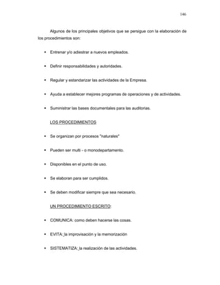 146
Algunos de los principales objetivos que se persigue con la elaboración de
los procedimientos son:
Entrenar y/o adiestrar a nuevos empleados.
Definir responsabilidades y autoridades.
Regular y estandarizar las actividades de la Empresa.
Ayuda a establecer mejores programas de operaciones y de actividades.
Suministrar las bases documentales para las auditorias.
LOS PROCEDIMIENTOS
Se organizan por procesos "naturales"
Pueden ser multi - o monodepartamento.
Disponibles en el punto de uso.
Se elaboran para ser cumplidos.
Se deben modificar siempre que sea necesario.
UN PROCEDIMIENTO ESCRITO:
COMUNICA: como deben hacerse las cosas.
EVITA: la improvisación y la memorización
SISTEMATIZA: la realización de las actividades.
 