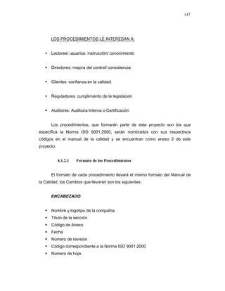 147
LOS PROCEDIMIENTOS LE INTERESAN A:
Lectores/ usuarios: instrucción/ conocimiento
Directores: mejora del control/ consistencia
Clientes: confianza en la calidad.
Reguladores: cumplimiento de la legislación
Auditores: Auditoria Interna o Certificación
Los procedimientos, que formarán parte de este proyecto son los que
especifica la Norma ISO 9001:2000, serán nombrados con sus respectivos
códigos en el manual de la calidad y se encuentran como anexo 2 de este
proyecto.
4.1.2.1 Formato de los Procedimientos
El formato de cada procedimiento llevará el mismo formato del Manual de
la Calidad, los Cambios que llevarán son los siguientes:
ENCABEZADO
Nombre y logotipo de la compañía.
Título de la sección.
Código de Anexo
Fecha
Número de revisión
Código correspondiente a la Norma ISO 9001:2000
Número de hoja.
 