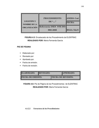 148
ANEXO: Cod.PROCEDIMIENTO
DE “….”
FECHA:
LOGOTIPO Y
NOMBRE DE LA
ORGANIZACIÓN Referencia: INEN NTE ISO
9001:2000 HOJA: NdeN
FIGURA 4.5: Encabezado de los Procedimiento de ELENTRAC
REALIZADO POR: María Fernanda García
PIE DE PÁGINA
Elaborado por:
Revisado por:
Aprobado por.
Fecha de emisión.
Fecha de revisión.
ELABORADO: REVISADO: APROBADO:
FECHA DE EMISIÓN: FECHA DE REVISIÓN:
FIGURA 4.6: Pie de Página de los Procedimientos de ELENTRAC
REALIZADO POR: María Fernanda García
4.1.2.2 Estructura de los Procedimientos
 