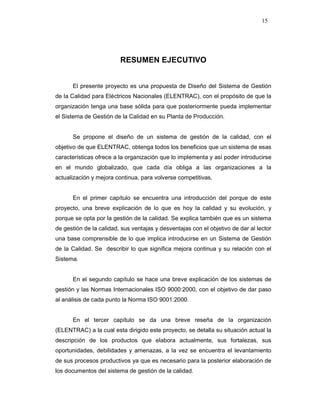 15
RESUMEN EJECUTIVO
El presente proyecto es una propuesta de Diseño del Sistema de Gestión
de la Calidad para Eléctricos Nacionales (ELENTRAC), con el propósito de que la
organización tenga una base sólida para que posteriormente pueda implementar
el Sistema de Gestión de la Calidad en su Planta de Producción.
Se propone el diseño de un sistema de gestión de la calidad, con el
objetivo de que ELENTRAC, obtenga todos los beneficios que un sistema de esas
características ofrece a la organización que lo implementa y así poder introducirse
en el mundo globalizado, que cada día obliga a las organizaciones a la
actualización y mejora continua, para volverse competitivas.
En el primer capítulo se encuentra una introducción del porque de este
proyecto, una breve explicación de lo que es hoy la calidad y su evolución, y
porque se opta por la gestión de la calidad. Se explica también que es un sistema
de gestión de la calidad, sus ventajas y desventajas con el objetivo de dar al lector
una base comprensible de lo que implica introducirse en un Sistema de Gestión
de la Calidad. Se describir lo que significa mejora continua y su relación con el
Sistema.
En el segundo capítulo se hace una breve explicación de los sistemas de
gestión y las Normas Internacionales ISO 9000:2000, con el objetivo de dar paso
al análisis de cada punto la Norma ISO 9001:2000.
En el tercer capítulo se da una breve reseña de la organización
(ELENTRAC) a la cual esta dirigido este proyecto, se detalla su situación actual la
descripción de los productos que elabora actualmente, sus fortalezas, sus
oportunidades, debilidades y amenazas, a la vez se encuentra el levantamiento
de sus procesos productivos ya que es necesario para la posterior elaboración de
los documentos del sistema de gestión de la calidad.
 