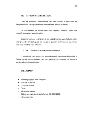152
4.1.3 INSTRUCCIONES DE TRABAJO.
Como se menciona anteriormente, las instrucciones o instructivos de
trabajo muestran con lujo de detalles como se debe realizar un trabajo.
Las instrucciones de trabajo describen; ¿Quién?, ¿Cómo?, ¿Con qué
medios?, se realizan las actividades.
Estas instrucciones se originan de los procedimientos, y por lo tanto deben
estar presentes en los lugares de trabajo ya que son instrucciones específicas
para cada puesto o cada actividad.
4.1.3.1 Formato de las Instrucciones de Trabajo
El formato de cada instrucción llevará el mismo formato del Manual de la
Calidad, ya que las instrucciones irán como anexo de dicho manual, los Cambios
que llevarán son los siguientes:
ENCABEZADO
Nombre y logotipo de la compañía.
Título de la sección.
Código de Anexo
Fecha
Número de revisión
Código correspondiente de la Norma ISO 9001:2000
Número de hoja.
 