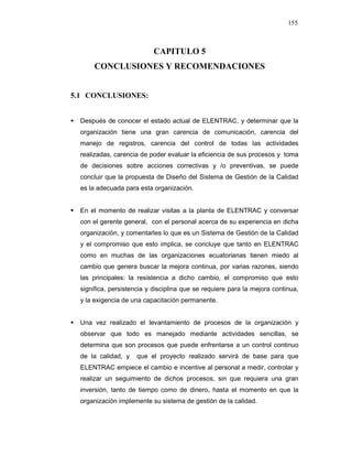 155
CAPITULO 5
CONCLUSIONES Y RECOMENDACIONES
5.1 CONCLUSIONES:
Después de conocer el estado actual de ELENTRAC, y determinar que la
organización tiene una gran carencia de comunicación, carencia del
manejo de registros, carencia del control de todas las actividades
realizadas, carencia de poder evaluar la eficiencia de sus procesos y toma
de decisiones sobre acciones correctivas y /o preventivas, se puede
concluir que la propuesta de Diseño del Sistema de Gestión de la Calidad
es la adecuada para esta organización.
En el momento de realizar visitas a la planta de ELENTRAC y conversar
con el gerente general, con el personal acerca de su experiencia en dicha
organización, y comentarles lo que es un Sistema de Gestión de la Calidad
y el compromiso que esto implica, se concluye que tanto en ELENTRAC
como en muchas de las organizaciones ecuatorianas tienen miedo al
cambio que genera buscar la mejora continua, por varias razones, siendo
las principales: la resistencia a dicho cambio, el compromiso que esto
significa, persistencia y disciplina que se requiere para la mejora continua,
y la exigencia de una capacitación permanente.
Una vez realizado el levantamiento de procesos de la organización y
observar que todo es manejado mediante actividades sencillas, se
determina que son procesos que puede enfrentarse a un control continuo
de la calidad, y que el proyecto realizado servirá de base para que
ELENTRAC empiece el cambio e incentive al personal a medir, controlar y
realizar un seguimiento de dichos procesos, sin que requiera una gran
inversión, tanto de tiempo como de dinero, hasta el momento en que la
organización implemente su sistema de gestión de la calidad.
 