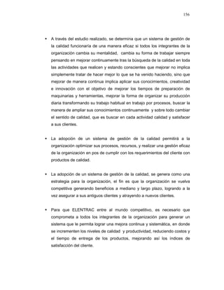 156
A través del estudio realizado, se determina que un sistema de gestión de
la calidad funcionaría de una manera eficaz si todos los integrantes de la
organización cambia su mentalidad, cambia su forma de trabajar siempre
pensando en mejorar continuamente tras la búsqueda de la calidad en toda
las actividades que realicen y estando conscientes que mejorar no implica
simplemente tratar de hacer mejor lo que se ha venido haciendo, sino que
mejorar de manera continua implica aplicar sus conocimientos, creatividad
e innovación con el objetivo de mejorar los tiempos de preparación de
maquinarias y herramientas, mejorar la forma de organizar su producción
diaria transformando su trabajo habitual en trabajo por procesos, buscar la
manera de ampliar sus conocimientos continuamente y sobre todo cambiar
el sentido de calidad, que es buscar en cada actividad calidad y satisfacer
a sus clientes.
La adopción de un sistema de gestión de la calidad permitirá a la
organización optimizar sus procesos, recursos, y realizar una gestión eficaz
de la organización en pos de cumplir con los requerimientos del cliente con
productos de calidad.
La adopción de un sistema de gestión de la calidad, se genera como una
estrategia para la organización, el fin es que la organización se vuelva
competitiva generando beneficios a mediano y largo plazo, logrando a la
vez asegurar a sus antiguos clientes y atrayendo a nuevos clientes.
Para que ELENTRAC entre al mundo competitivo, es necesario que
comprometa a todos los integrantes de la organización para generar un
sistema que le permita lograr una mejora continua y sistemática, en donde
se incrementen los niveles de calidad y productividad, reduciendo costos y
el tiempo de entrega de los productos, mejorando así los índices de
satisfacción del cliente.
 