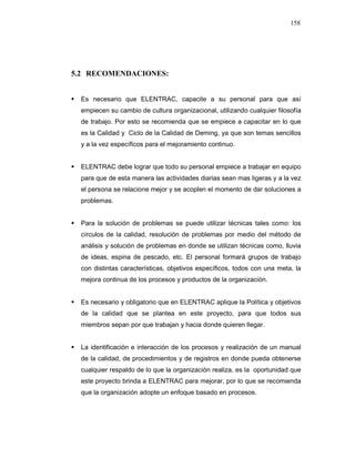 158
5.2 RECOMENDACIONES:
Es necesario que ELENTRAC, capacite a su personal para que así
empiecen su cambio de cultura organizacional, utilizando cualquier filosofía
de trabajo. Por esto se recomienda que se empiece a capacitar en lo que
es la Calidad y Ciclo de la Calidad de Deming, ya que son temas sencillos
y a la vez específicos para el mejoramiento continuo.
ELENTRAC debe lograr que todo su personal empiece a trabajar en equipo
para que de esta manera las actividades diarias sean mas ligeras y a la vez
el persona se relacione mejor y se acoplen el momento de dar soluciones a
problemas.
Para la solución de problemas se puede utilizar técnicas tales como: los
círculos de la calidad, resolución de problemas por medio del método de
análisis y solución de problemas en donde se utilizan técnicas como, lluvia
de ideas, espina de pescado, etc. El personal formará grupos de trabajo
con distintas características, objetivos específicos, todos con una meta, la
mejora continua de los procesos y productos de la organización.
Es necesario y obligatorio que en ELENTRAC aplique la Política y objetivos
de la calidad que se plantea en este proyecto, para que todos sus
miembros sepan por que trabajan y hacia donde quieren llegar.
La identificación e interacción de los procesos y realización de un manual
de la calidad, de procedimientos y de registros en donde pueda obtenerse
cualquier respaldo de lo que la organización realiza, es la oportunidad que
este proyecto brinda a ELENTRAC para mejorar, por lo que se recomienda
que la organización adopte un enfoque basado en procesos.
 