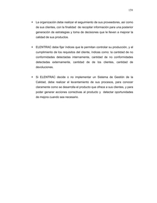 159
La organización debe realizar el seguimiento de sus proveedores, así como
de sus clientes, con la finalidad de recopilar información para una posterior
generación de estrategias y toma de decisiones que le lleven a mejorar la
calidad de sus productos.
ELENTRAC debe fijar índices que le permitan controlar su producción, y el
cumplimiento de los requisitos del cliente, índices como: la cantidad de no
conformidades detectadas internamente, cantidad de no conformidades
detectadas externamente, cantidad de de los clientes, cantidad de
devoluciones.
Si ELENTRAC decide o no implementar un Sistema de Gestión de la
Calidad, debe realizar el levantamiento de sus procesos, para conocer
claramente como se desarrolla el producto que ofrece a sus clientes, y para
poder generar acciones correctivas al producto y detectar oportunidades
de mejora cuando sea necesario.
 