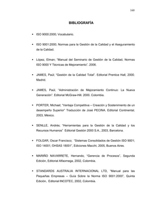 160
BIBLIOGRAFÍA
ISO 9000:2000; Vocabulario.
ISO 9001:2000; Normas para la Gestión de la Calidad y el Aseguramiento
de la Calidad.
López, Elman; “Manual del Seminario de Gestión de la Calidad, Normas
ISO 9000 Y Técnicas de Mejoramiento”. 2006.
JAMES, Paúl; “Gestión de la Calidad Total”. Editorial Prentice Hall, 2000.
Madrid.
JAMES, Paúl, “Administración de Mejoramiento Continuo: La Nueva
Generación”. Editorial McGraw-Hill. 2000. Colombia.
PORTER, Michael; “Ventaja Competitiva – Creación y Sostenimiento de un
desempeño Superior” Traducción de José PECINA. Editorial Continental,
2003, México.
SENLLE, Andrés; “Herramientas para la Gestión de la Calidad y los
Recursos Humanos” Editorial Gestión 2000 S.A., 2003, Barcelona.
FOLGAR, Oscar Francisco; “Sistemas Consolidados de Gestión ISO 9001;
ISO 14001; OHSAS 18001”, Ediciones Macchi, 2005, Buenos Aires.
MARIÑO NAVARRETE, Hernando, “Gerencia de Procesos”, Segunda
Edición, Editorial Alfaomega, 2002, Colombia.
STANDARDS AUSTRALIA INTERNACIONAL LTD, “Manual para las
Pequeñas Empresas – Guía Sobre la Norma ISO 9001:2000”, Quinta
Edición, Editorial INCOTEC, 2002, Colombia.
 
