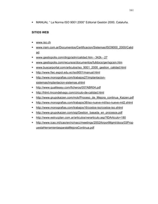 161
MANUAL “ La Norma ISO 9001:2000” Editorial Gestión 2000, Cataluña.
SITIOS WEB
www.iso.ch
www.iram.com.ar/Documentos/Certificacion/Sistemas/ISO9000_2000/Calid
ad.
www.gestiopolis.com/dirgp/adm/calidad.htm - 342k - 27
www.gestiopolis.com/recursos/documentos/fulldocs/ger/sgcsin.htm
www.buscarportal.com/articulos/iso_9001_2000_gestion_calidad.html
http://www.fiec.espol.edu.ec/iso9001/manual.html
http://www.monografias.com/trabajos27/implantacion-
sistemas/implantacion-sistemas.shtml
http://www.qualiteasy.com/ficheros/057ABR04.pdf
http://html.rincondelvago.com/circulo-de-calidad.html
http://www.grupokaizen.com/mck/Proceso_de_Mejora_continua_Kaizen.pdf
http://www.monografias.com/trabajos38/iso-nueve-mil/iso-nueve-mil2.shtml
http://www.monografias.com/trabajos16/costos-iso/costos-iso.shtml
http://www.grupokaizen.com/sig/Gestion_basada_en_procesos.pdf
http://www.estrucplan.com.ar/articulos/verarticulo.asp?IDArticulo=180
http://www.icao.int/icao/en/ro/nacc/meetings/2002AirportMgmt/docs/03Prop
uestaHerramientasparalaMejoraContinua.pdf
 