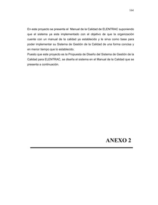 164
En este proyecto se presenta el Manual de la Calidad de ELENTRAC suponiendo
que el sistema ya esta implementado con el objetivo de que la organización
cuente con un manual de la calidad ya establecido y le sirva como base para
poder implementar su Sistema de Gestión de la Calidad de una forma concisa y
en menor tiempo que lo establecido.
Puesto que este proyecto es la Propuesta de Diseño del Sistema de Gestión de la
Calidad para ELENTRAC, se diseña el sistema en el Manual de la Calidad que se
presenta a continuación.
ANEXO 2
 