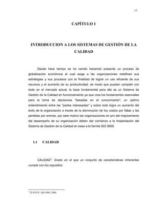 17
CAPÍTULO 1
INTRODUCCION A LOS SISTEMAS DE GESTIÓN DE LA
CALIDAD
Desde hace tiempo se ha venido haciendo presente un proceso de
globalización económica el cual exige a las organizaciones redefinan sus
estrategias y sus procesos con la finalidad de lograr un uso eficiente de sus
recursos y el aumento de su productividad, de modo que puedan competir con
éxito en el mercado actual, la base fundamental para ello es un Sistema de
Gestión de la Calidad en funcionamiento ya que crea los fundamentos esenciales
para la toma de decisiones "basadas en el conocimiento", un optimo
entendimiento entre las "partes interesadas" y sobre todo logra un aumento del
éxito de la organización a través de la disminución de los costos por fallas y las
pérdidas por errores, por este motivo las organizaciones en pro del mejoramiento
del desempeño de su organización deben dar comienzo a la Implantación del
Sistema de Gestión de la Calidad en base a la familia ISO 9000.
1.1 CALIDAD
CALIDAD1
: Grado en el que un conjunto de características inherentes
cumple con los requisitos.
1
FUENTE: ISO 9001:2000
 