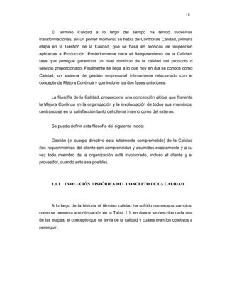 18
El término Calidad a lo largo del tiempo ha tenido sucesivas
transformaciones, en un primer momento se habla de Control de Calidad, primera
etapa en la Gestión de la Calidad, que se basa en técnicas de inspección
aplicadas a Producción. Posteriormente nace el Aseguramiento de la Calidad,
fase que persigue garantizar un nivel continuo de la calidad del producto o
servicio proporcionado. Finalmente se llega a lo que hoy en día se conoce como
Calidad, un sistema de gestión empresarial íntimamente relacionado con el
concepto de Mejora Continua y que incluye las dos fases anteriores.
La filosofía de la Calidad, proporciona una concepción global que fomenta
la Mejora Continua en la organización y la involucración de todos sus miembros,
centrándose en la satisfacción tanto del cliente interno como del externo.
Se puede definir esta filosofía del siguiente modo:
Gestión (el cuerpo directivo está totalmente comprometido) de la Calidad
(los requerimientos del cliente son comprendidos y asumidos exactamente y a su
vez todo miembro de la organización está involucrado, incluso el cliente y el
proveedor, cuando esto sea posible).
1.1.1 EVOLUCIÓN HISTÓRICA DEL CONCEPTO DE LA CALIDAD
A lo largo de la historia el término calidad ha sufrido numerosos cambios,
como se presenta a continuación en la Tabla 1.1, en donde se describe cada una
de las etapas, el concepto que se tenía de la calidad y cuáles eran los objetivos a
perseguir.
 
