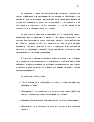 21
La gestión de la calidad ofrece los medios por los que las organizaciones
pueden proporcionar una participación de sus empleados, satisfacción a los
clientes e, igual de importante, competitividad en la organización. Enfatiza la
comprensión de la variación, la importancia de la medición y el diagnóstico, el rol
del cliente y el compromiso de los empleados a todos los niveles de la
organización en la búsqueda de mejoras continuas.
La alta dirección debe estar comprometida con la causa de la calidad.
Actualmente, factores tales como la satisfacción del cliente, la optimización de
procesos, la minimización de errores o la imagen que de la organización tengan
los diferentes agentes sociales, son determinantes para alcanzar el éxito
empresarial. Esta es la razón por la que la competitividad y, en definitiva, la
superviciencia de cualquier organización en los mercados en los que actúa pasa
necesariamente por la gestión de la calidad.
En general a la Gestión de la Calidad se la puede definir como el aspecto
de la gestión general de la organización que determina y aplica la política de la
calidad con el objetivo de orientar las actividades de la organización para obtener
y mantener el nivel de calidad del producto o el servicio, de acuerdo con las
necesidades del cliente.
La gestión de la calidad exige:
Valores visibles de la organización, principios y normas que deben ser
aceptadas por todos.
Una orientación empresarial con una estrategia clara, misión, política de
calidad y objetivos, con procedimientos y prácticas eficaces.
Requisitos cliente/proveedor (interno y externo), claramente desarrollados.
Demostración de la propiedad de todos los procesos y sus problemas
relativos.
 