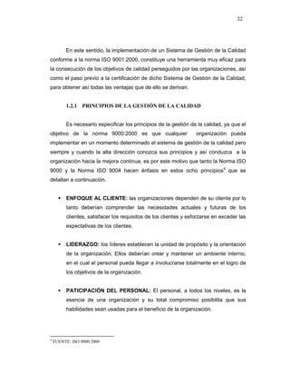22
En este sentido, la implementación de un Sistema de Gestión de la Calidad
conforme a la norma ISO 9001:2000, constituye una herramienta muy eficaz para
la consecución de los objetivos de calidad perseguidos por las organizaciones, así
como el paso previo a la certificación de dicho Sistema de Gestión de la Calidad,
para obtener así todas las ventajas que de ello se derivan.
1.2.1 PRINCIPIOS DE LA GESTIÓN DE LA CALIDAD
Es necesario especificar los principios de la gestión de la calidad, ya que el
objetivo de la norma 9000:2000 es que cualquier organización pueda
implementar en un momento determinado el sistema de gestión de la calidad pero
siempre y cuando la alta dirección conozca sus principios y así conduzca a la
organización hacia la mejora continua, es por este motivo que tanto la Norma ISO
9000 y la Norma ISO 9004 hacen énfasis en estos ocho principios4
que se
detallan a continuación.
ENFOQUE AL CLIENTE: las organizaciones dependen de su cliente por lo
tanto deberían comprender las necesidades actuales y futuras de los
clientes, satisfacer los requisitos de los clientes y esforzarse en exceder las
expectativas de los clientes.
LIDERAZGO: los líderes establecen la unidad de propósito y la orientación
de la organización. Ellos deberían crear y mantener un ambiente interno,
en el cual el personal pueda llegar a involucrarse totalmente en el logro de
los objetivos de la organización.
PATICIPACIÓN DEL PERSONAL: El personal, a todos los niveles, es la
esencia de una organización y su total compromiso posibilita que sus
habilidades sean usadas para el beneficio de la organización.
4
FUENTE: ISO 9000:2000
 