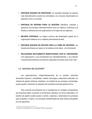 23
ENFOQUE BASADO EN PROCESOS: Un resultado deseado se alcanza
más eficientemente cuando las actividades y los recursos relacionados se
gestionan como un proceso.
ENFOQUE DE SISTEMA PARA LA GESTIÓN: Identificar, entender y
gestionar los procesos interrelacionados como un sistema, contribuye a la
eficacia y eficiencia de una organización en el logro de sus objetivos.
MEJORA CONTINUA: La mejora continua del desempeño global de la
organización debería ser un objetivo permanente de ésta.
ENFOQUE BASADO EN HECHOS PARA LA TOMA DE DECISIÓN: Las
decisiones eficaces se basan en el análisis de los datos y la información.
RELACIONES MUTUAMENTE BENEFICIOSAS CON EL PROVEEDOR:
Una organización y sus proveedores son interdependientes, y una relación
mutuamente beneficiosa aumenta la capacidad de ambos para crear valor.
1.3 SISTEMA DE GESTIÓN5
Las organizaciones, independientemente de su tamaño, enfrentan
demandas respecto a rentabilidad, calidad, tecnología y desarrollo sostenible. Un
sistema de gestión eficiente, diseñado a la medida de sus procesos comerciales,
puede ayudar a enfrentar los desafíos del cambiante mercado global de hoy.
Para convertir las presiones de la competencia en ventajas comparativas,
las empresas deben aumentar el rendimiento operativo en forma sistemática. Un
sistema de gestión puede ayudar a centrar, organizar y sistematizar los procesos
para la gestión y mejora. Los principios fundamentales de este sistema de gestión
son los siguientes:
5
FUENTE: GESTIÓN DE LA CALIDAD TOTAL; James Paul
 