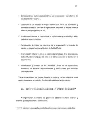 24
Consecución de la plena satisfacción de las necesidades y expectativas del
cliente (interno y externo).
Desarrollo de un proceso de mejora continua en todas las actividades y
procesos llevados a cabo en la organización (implantar la mejora continua
tiene un principio pero no un fin).
Total compromiso de la Dirección de la organización y un liderazgo activo
de todo el equipo directivo.
Participación de todos los miembros de la organización y fomento del
trabajo en equipo hacia una Gestión de Calidad Total.
Involucración del proveedor en el sistema de la Calidad de la organización,
dado el fundamental papel de éste en la consecución de la Calidad en la
organización.
Identificación y Gestión de los Procesos Claves de la organización,
superando las barreras departamentales y estructurales que esconden
dichos procesos.
Toma de decisiones de gestión basada en datos y hechos objetivos sobre
gestión basada en la intuición. Dominio del manejo de la información.
1.3.1 BENEFICIOS DE IMPLEMENTAR UN SISTEMA DE GESTIÓN6
Al implementar un sistema de gestión se obtiene beneficios internos y
externos que se presentan a continuación.
6
FUENTE: http://www.monografias.com/trabajos38/iso-nueve-mil/iso-nueve-mil2.shtml
 