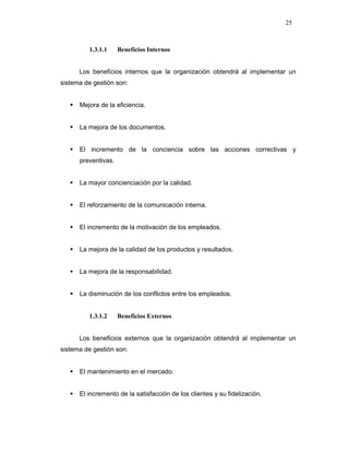 25
1.3.1.1 Beneficios Internos
Los beneficios internos que la organización obtendrá al implementar un
sistema de gestión son:
Mejora de la eficiencia.
La mejora de los documentos.
El incremento de la conciencia sobre las acciones correctivas y
preventivas.
La mayor concienciación por la calidad.
El reforzamiento de la comunicación interna.
El incremento de la motivación de los empleados.
La mejora de la calidad de los productos y resultados.
La mejora de la responsabilidad.
La disminución de los conflictos entre los empleados.
1.3.1.2 Beneficios Externos
Los beneficios externos que la organización obtendrá al implementar un
sistema de gestión son:
El mantenimiento en el mercado.
El incremento de la satisfacción de los clientes y su fidelización.
 