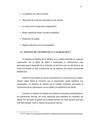 26
La captación de nuevos clientes.
Reducción de auditorias realizadas por los clientes.
La mejora de la imagen de la organización.
Mayor calidad percibida y ventaja competitiva.
Reducción de quejas.
Mejores relaciones con los proveedores.
1.4 SISTEMA DE GESTIÓN DE LA CALIDAD (SGC)7
Un Sistema de Gestión de la Calidad, es un método aplicable en cualquier
organización con el objeto de definir e implementar la infraestructura más
adecuada para el desarrollo de su actividad, de tal forma que con ella alcance, de
forma continuada, el total cumplimiento de los objetivos de calidad previamente
establecidos.
Cada día más clientes se tornan compradores con conciencia de la calidad.
Desean saber desde el comienzo que la organización puede satisfacer sus
necesidades. Un Sistema de Gestión de la Calidad certificado demuestra el
compromiso de su organización con la calidad y la satisfacción del cliente.
Teniendo un Sistema de Gestión de Calidad se demuestra previsibilidad en
las operaciones internas, así como capacidad para satisfacer los requisitos del
cliente. Por otro lado, la gestión de la calidad permite una visión general que hace
más fácil manejar, medir y mejorar los procesos internos.
7
FUENTE: http://www.monografias.com/trabajos27/implantacion-sistemas/implantacion-sistemas.shtml
 