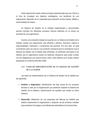 27
Cada organización posee ciertos procesos operacionales que son críticos a
la hora de conseguir sus objetivos estratégicos. Los beneficios de una
organización dependen de su capacidad para descubrir puntos fuertes, débiles y
oportunidades de mejora.
Un Sistema de Gestión de la Calidad implementado y documentado
permite controlar los diferentes procesos internos definidos en el campo de
actividad de una organización.
Cuando una compañía trabaja de acuerdo con un Sistema de Gestión de la
Calidad, resulta una organización más eficiente y efectiva. Asimismo, mejora la
responsabilidad, motivación y compromiso del personal. Por otro lado, se está
convirtiendo cada vez más en una condición necesaria para la contratación que el
Sistema de Gestión de la Calidad esté certificado. El certificado demuestra a los
clientes que la organización posee los sistemas necesarios para poder cumplir
con las obligaciones que asume frente a ellos. Este Sistema se lo puede realizar
basándose en la Norma ISO 9001:2000.
1.4.1 FASES DE IMPLEMENTACIÓN DE UN SISTEMA DE GESTIÓN
DE LA CALIDAD
Las fases de implementación de un Sistema de Gestión de la Calidad son
las siguientes
Análisis y diagnóstico: Identificación del flujo actual de los procesos
llevados a cabo por la Organización que pretende implantar el Sistema de
Gestión de la Calidad y determinación de aquéllos que inciden en dicho
Sistema.
Desarrollo: Redacción de una propuesta del Manual de Calidad que
deberá implementar la Organización y adopción de las primeras medidas
para subsanar los riesgos y las deficiencias advertidas en la primera fase.
 