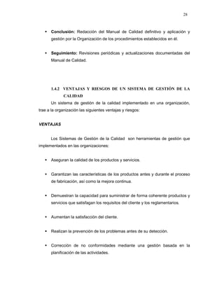 28
Conclusión: Redacción del Manual de Calidad definitivo y aplicación y
gestión por la Organización de los procedimientos establecidos en él.
Seguimiento: Revisiones periódicas y actualizaciones documentadas del
Manual de Calidad.
1.4.2 VENTAJAS Y RIESGOS DE UN SISTEMA DE GESTIÓN DE LA
CALIDAD
Un sistema de gestión de la calidad implementado en una organización,
trae a la organización las siguientes ventajas y riesgos:
VENTAJAS
Los Sistemas de Gestión de la Calidad son herramientas de gestión que
implementados en las organizaciones:
Aseguran la calidad de los productos y servicios.
Garantizan las características de los productos antes y durante el proceso
de fabricación, así como la mejora continua.
Demuestran la capacidad para suministrar de forma coherente productos y
servicios que satisfagan los requisitos del cliente y los reglamentarios.
Aumentan la satisfacción del cliente.
Realizan la prevención de los problemas antes de su detección.
Corrección de no conformidades mediante una gestión basada en la
planificación de las actividades.
 